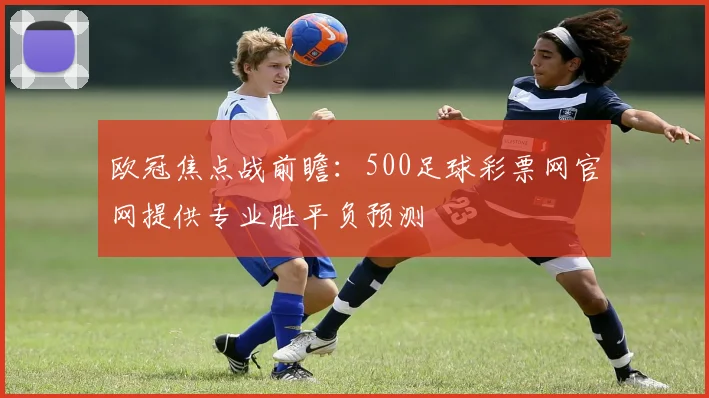 欧冠焦点战前瞻：500足球彩票网官网提供专业胜平负预测